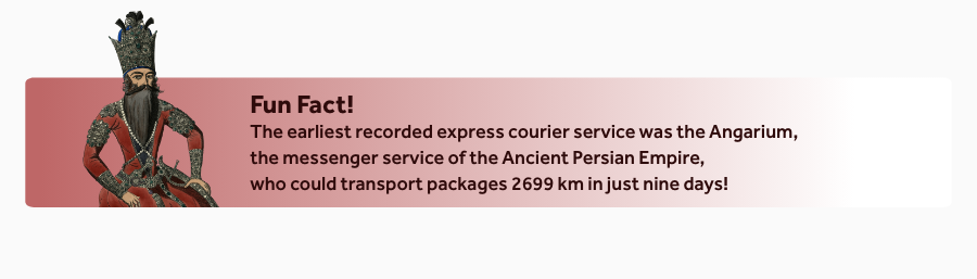 The earliest recorded express courier service was the Angarium, the messenger service of the Ancient Persian Empire, who could transport packages 2699 km in just nine days![